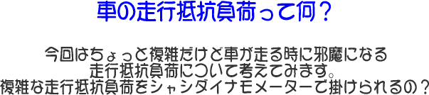 “走行抵抗負荷って何?”
今回はちょっと複雑だけど車が走る時に邪魔になる走行抵抗負荷について考えてみます。複雑な走行抵抗負荷をシャシダイナモメーターで掛けられるの?